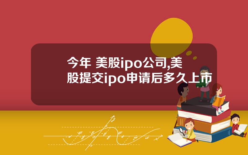 今年 美股ipo公司,美股提交ipo申请后多久上市